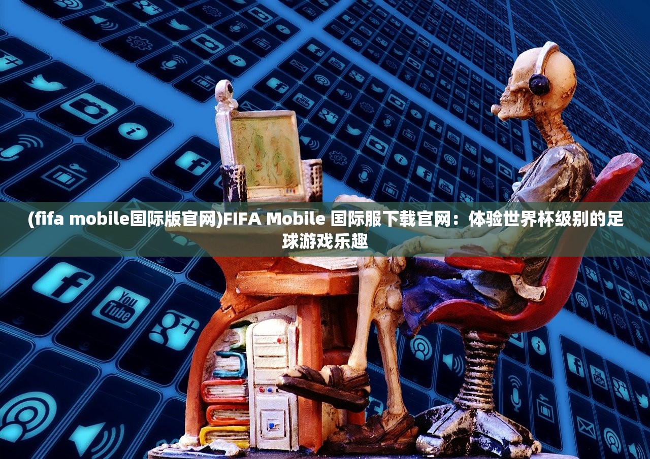 (fifa mobile国际版官网)FIFA Mobile 国际服下载官网：体验世界杯级别的足球游戏乐趣