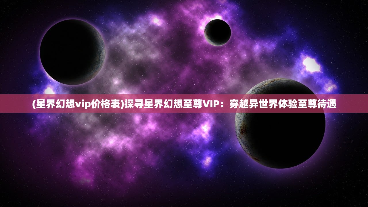 (星界幻想vip价格表)探寻星界幻想至尊VIP：穿越异世界体验至尊待遇