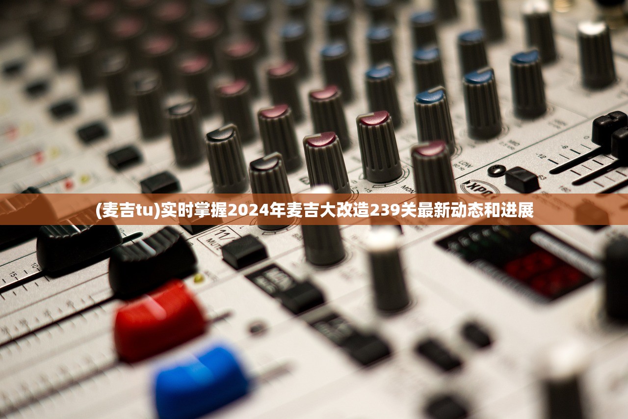 (麦吉tu)实时掌握2024年麦吉大改造239关最新动态和进展