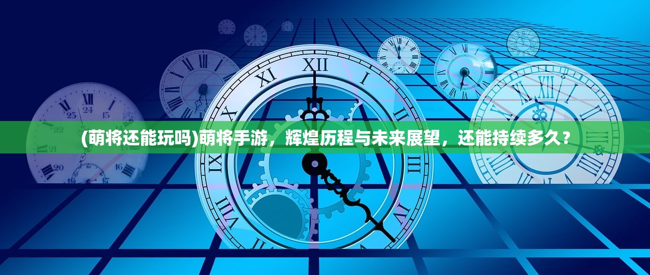 (萌将还能玩吗)萌将手游，辉煌历程与未来展望，还能持续多久？