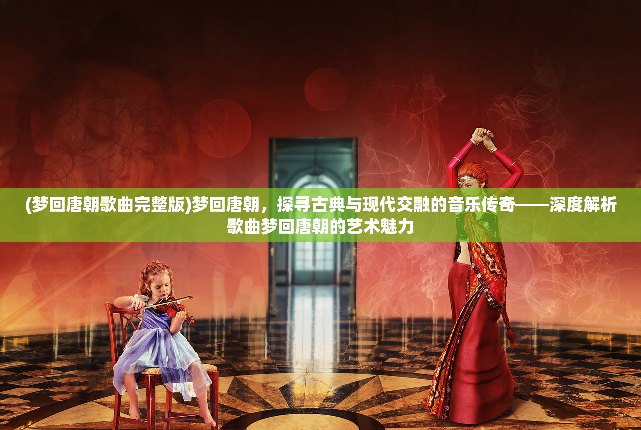 (梦回唐朝歌曲完整版)梦回唐朝，探寻古典与现代交融的音乐传奇——深度解析歌曲梦回唐朝的艺术魅力