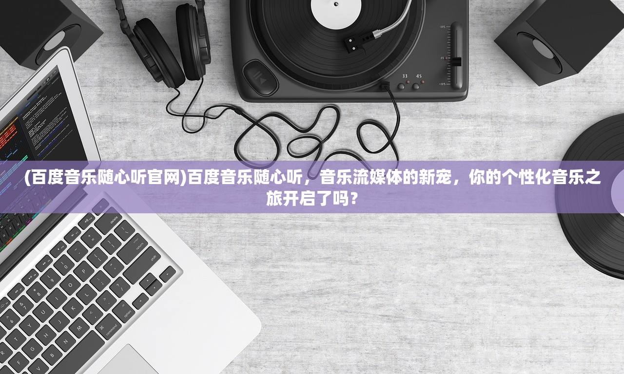 (百度音乐随心听官网)百度音乐随心听，音乐流媒体的新宠，你的个性化音乐之旅开启了吗？