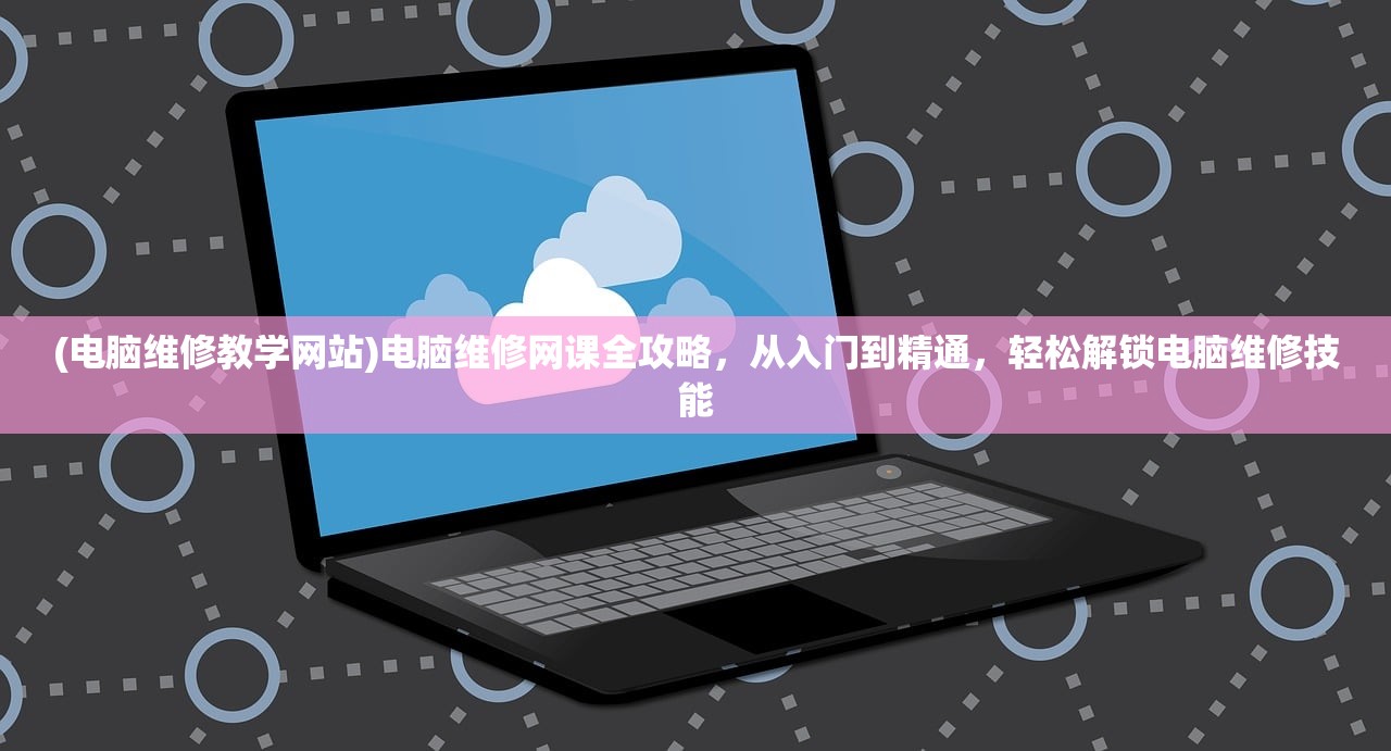 (电脑维修教学网站)电脑维修网课全攻略，从入门到精通，轻松解锁电脑维修技能