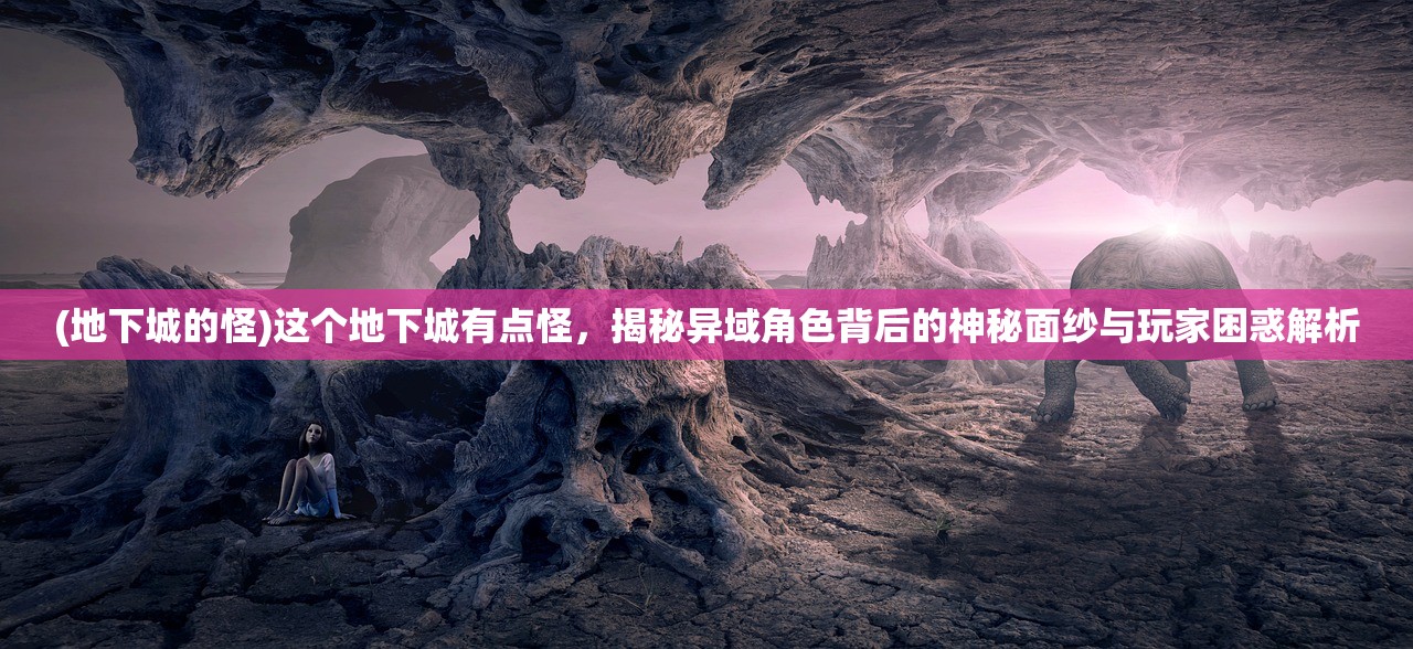 (地下城的怪)这个地下城有点怪，揭秘异域角色背后的神秘面纱与玩家困惑解析