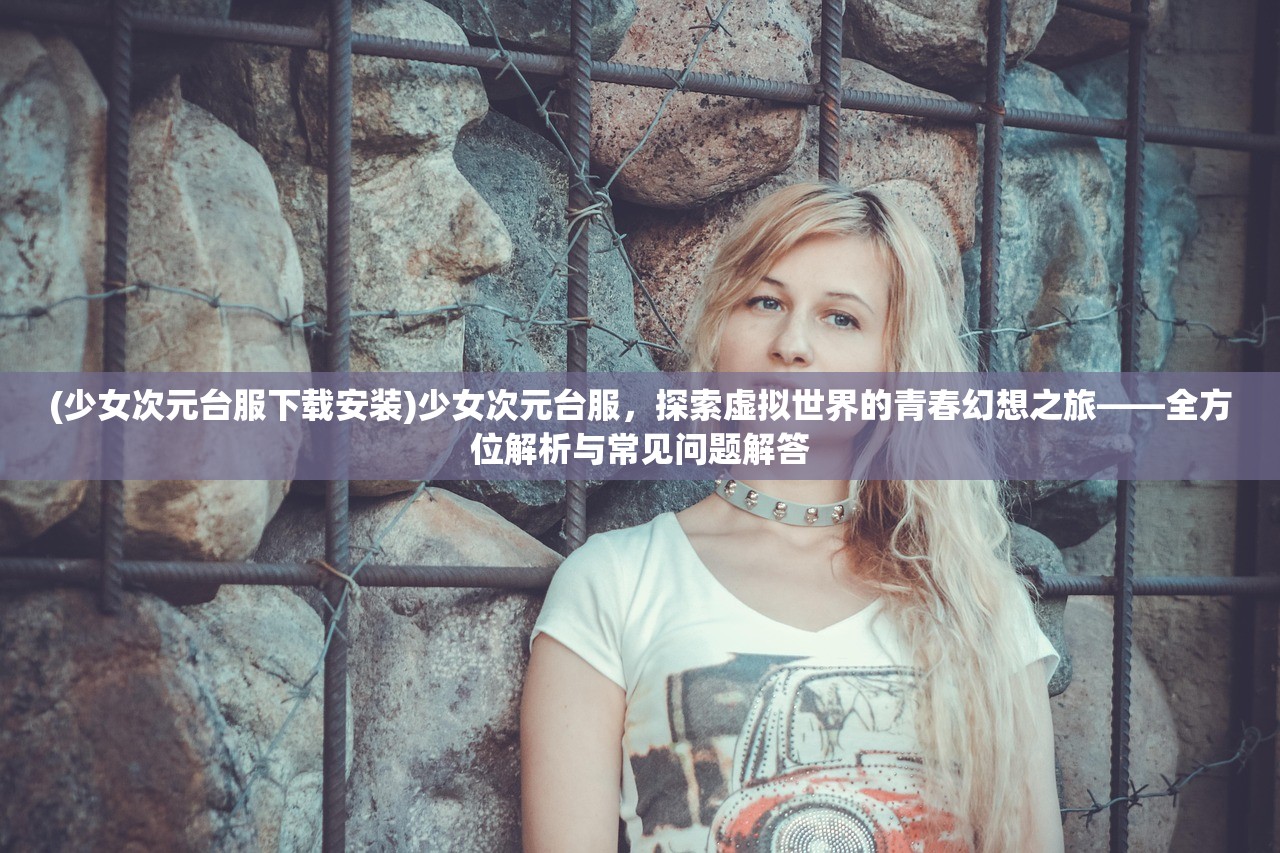(少女次元台服下载安装)少女次元台服，探索虚拟世界的青春幻想之旅——全方位解析与常见问题解答
