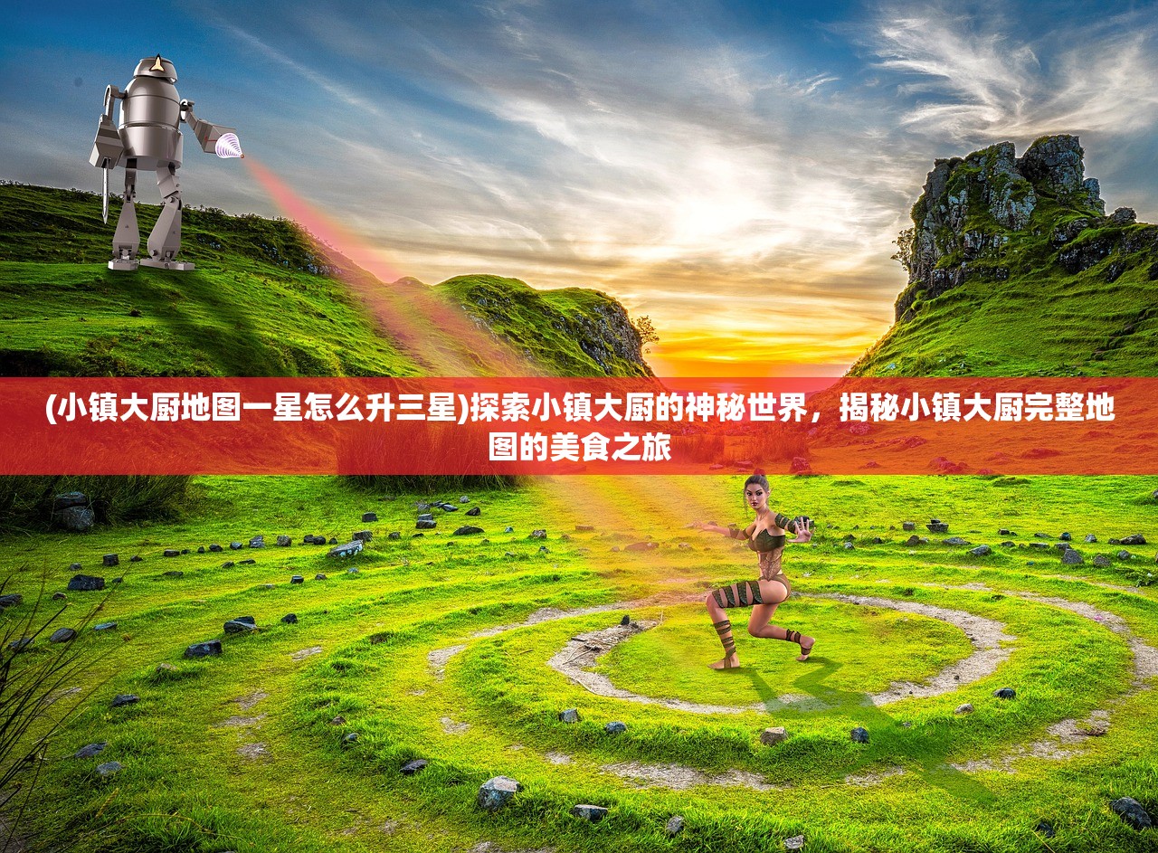 (小镇大厨地图一星怎么升三星)探索小镇大厨的神秘世界，揭秘小镇大厨完整地图的美食之旅