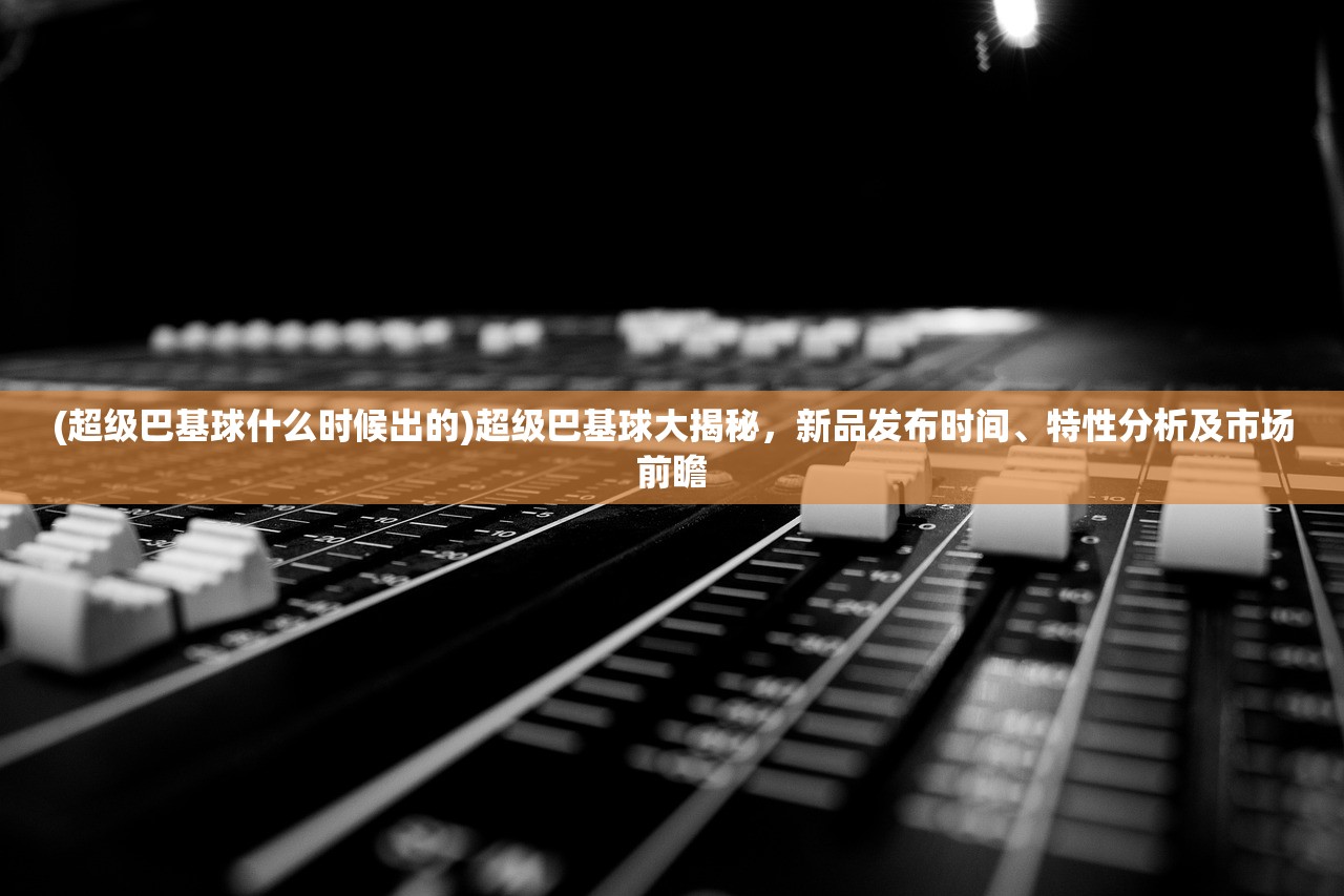 (超级巴基球什么时候出的)超级巴基球大揭秘，新品发布时间、特性分析及市场前瞻