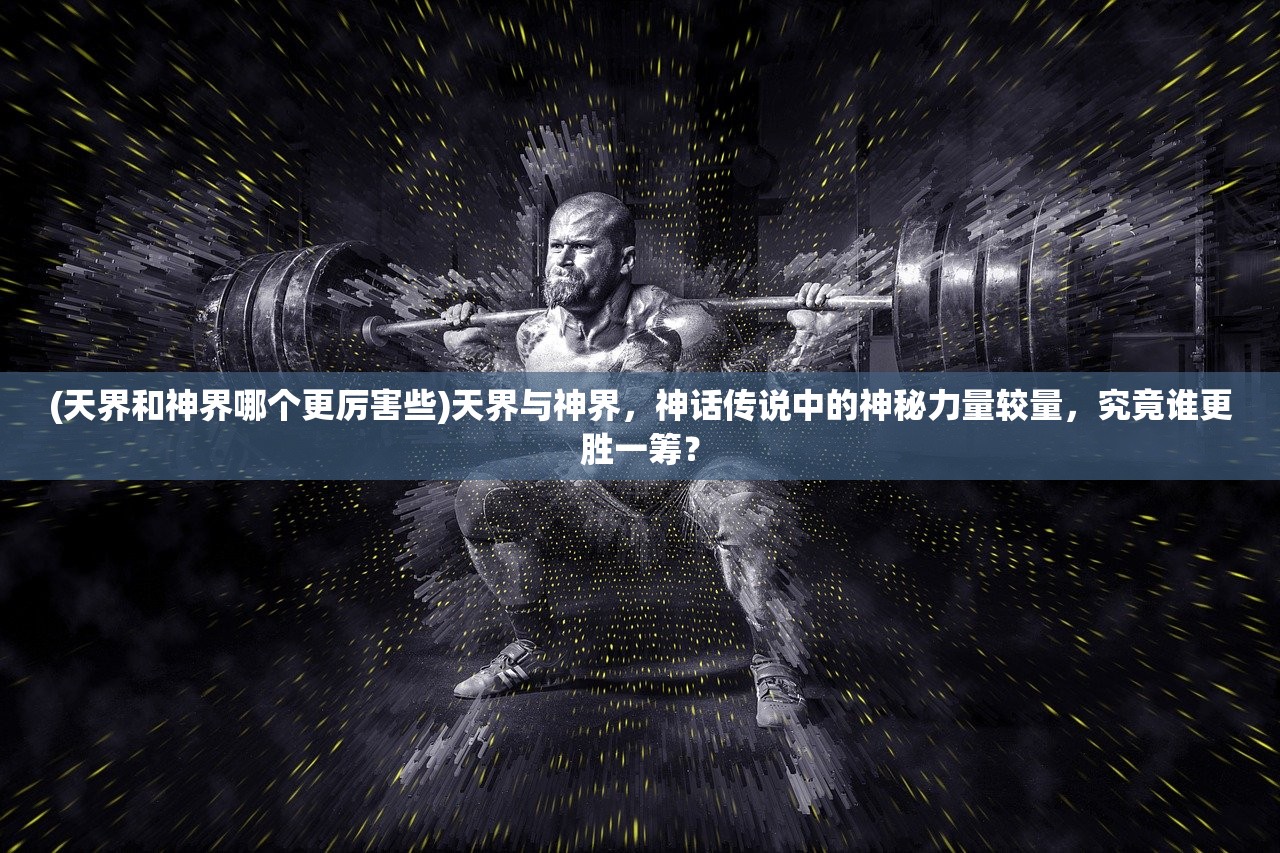 (天界和神界哪个更厉害些)天界与神界，神话传说中的神秘力量较量，究竟谁更胜一筹？