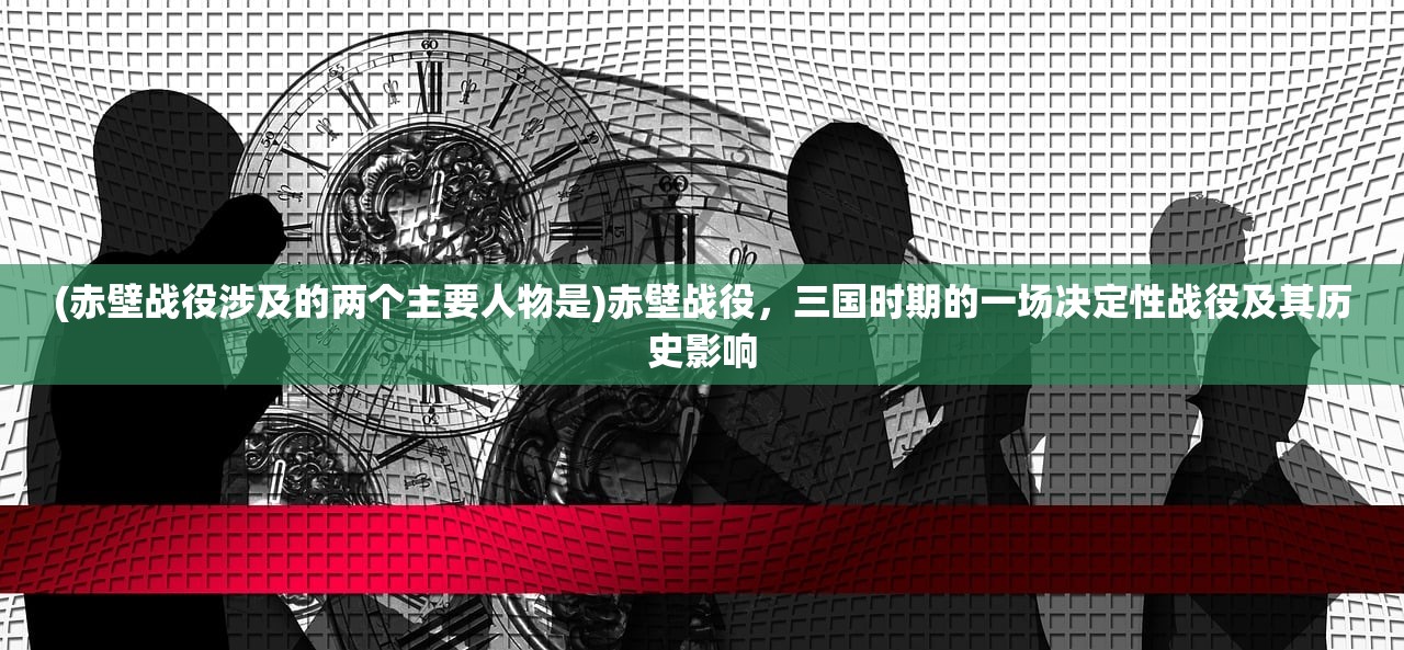 (赤壁战役涉及的两个主要人物是)赤壁战役，三国时期的一场决定性战役及其历史影响